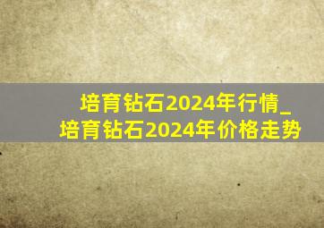 培育钻石2024年行情_培育钻石2024年价格走势