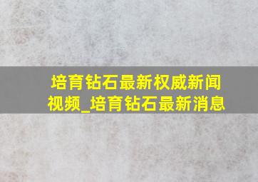 培育钻石最新权威新闻视频_培育钻石最新消息