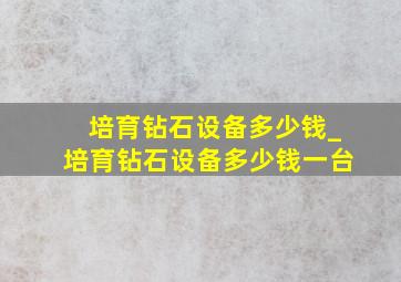 培育钻石设备多少钱_培育钻石设备多少钱一台