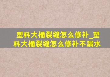 塑料大桶裂缝怎么修补_塑料大桶裂缝怎么修补不漏水