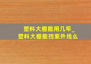 塑料大棚能用几年_塑料大棚能挡紫外线么