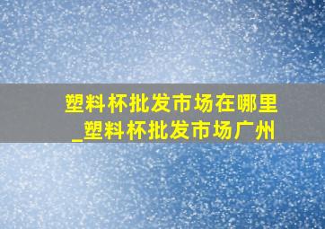 塑料杯批发市场在哪里_塑料杯批发市场广州