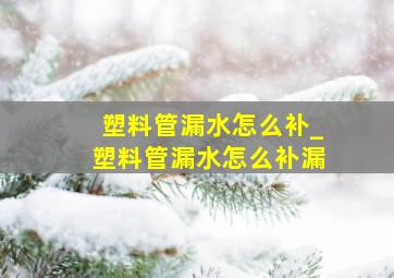 塑料管漏水怎么补_塑料管漏水怎么补漏