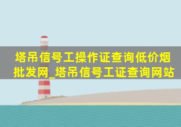 塔吊信号工操作证查询(低价烟批发网)_塔吊信号工证查询网站