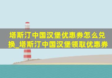 塔斯汀中国汉堡优惠券怎么兑换_塔斯汀中国汉堡领取优惠券