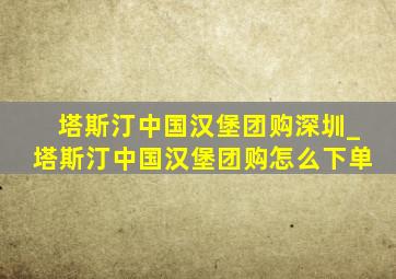 塔斯汀中国汉堡团购深圳_塔斯汀中国汉堡团购怎么下单