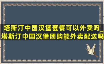 塔斯汀中国汉堡套餐可以外卖吗_塔斯汀中国汉堡团购能外卖配送吗