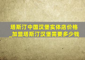 塔斯汀中国汉堡实体店价格_加盟塔斯汀汉堡需要多少钱