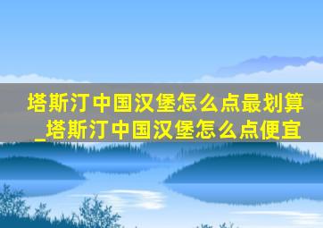 塔斯汀中国汉堡怎么点最划算_塔斯汀中国汉堡怎么点便宜