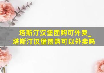 塔斯汀汉堡团购可外卖_塔斯汀汉堡团购可以外卖吗