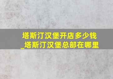 塔斯汀汉堡开店多少钱_塔斯汀汉堡总部在哪里