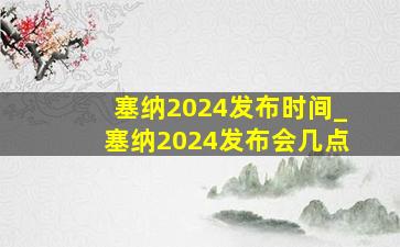 塞纳2024发布时间_塞纳2024发布会几点