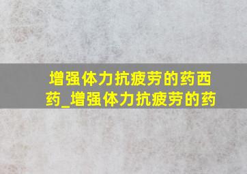 增强体力抗疲劳的药西药_增强体力抗疲劳的药