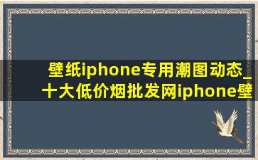 壁纸iphone专用潮图动态_十大(低价烟批发网)iphone壁纸动态