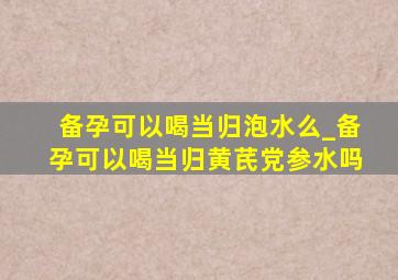 备孕可以喝当归泡水么_备孕可以喝当归黄芪党参水吗