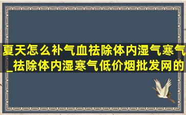 夏天怎么补气血祛除体内湿气寒气_祛除体内湿寒气(低价烟批发网)的方法