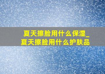 夏天擦脸用什么保湿_夏天擦脸用什么护肤品