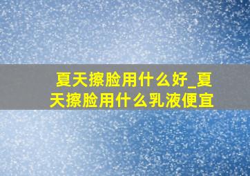 夏天擦脸用什么好_夏天擦脸用什么乳液便宜