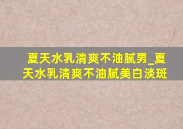 夏天水乳清爽不油腻男_夏天水乳清爽不油腻美白淡斑