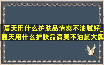 夏天用什么护肤品清爽不油腻好_夏天用什么护肤品清爽不油腻大牌