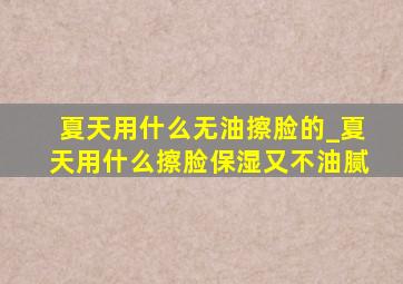 夏天用什么无油擦脸的_夏天用什么擦脸保湿又不油腻