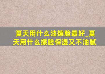 夏天用什么油擦脸最好_夏天用什么擦脸保湿又不油腻