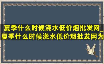 夏季什么时候浇水(低价烟批发网)_夏季什么时候浇水(低价烟批发网)为什么