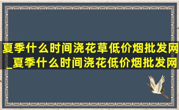 夏季什么时间浇花草(低价烟批发网)_夏季什么时间浇花(低价烟批发网)