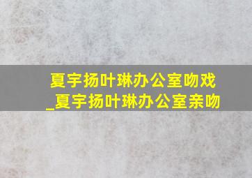 夏宇扬叶琳办公室吻戏_夏宇扬叶琳办公室亲吻