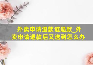 外卖申请退款谁退款_外卖申请退款后又送到怎么办