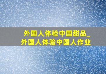 外国人体验中国甜品_外国人体验中国人作业