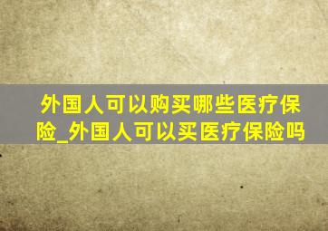 外国人可以购买哪些医疗保险_外国人可以买医疗保险吗