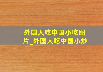 外国人吃中国小吃图片_外国人吃中国小炒