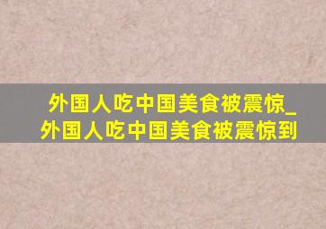 外国人吃中国美食被震惊_外国人吃中国美食被震惊到