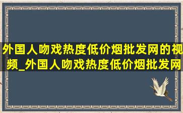 外国人吻戏热度(低价烟批发网)的视频_外国人吻戏热度(低价烟批发网)的视频完整版