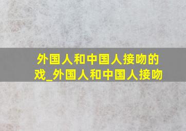 外国人和中国人接吻的戏_外国人和中国人接吻