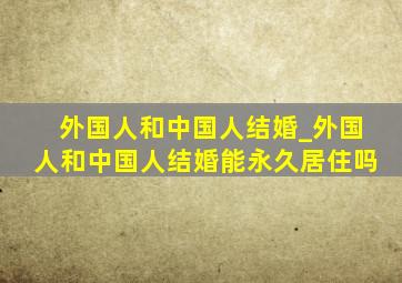 外国人和中国人结婚_外国人和中国人结婚能永久居住吗