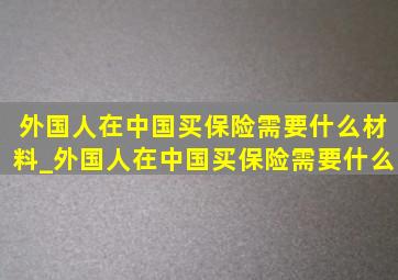 外国人在中国买保险需要什么材料_外国人在中国买保险需要什么