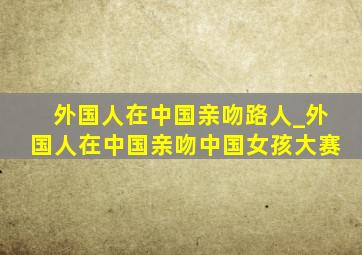 外国人在中国亲吻路人_外国人在中国亲吻中国女孩大赛