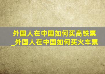 外国人在中国如何买高铁票_外国人在中国如何买火车票