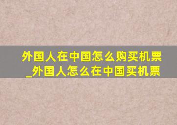 外国人在中国怎么购买机票_外国人怎么在中国买机票