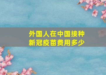 外国人在中国接种新冠疫苗费用多少