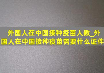 外国人在中国接种疫苗人数_外国人在中国接种疫苗需要什么证件