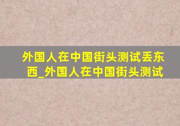 外国人在中国街头测试丢东西_外国人在中国街头测试