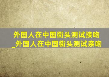 外国人在中国街头测试接吻_外国人在中国街头测试亲吻