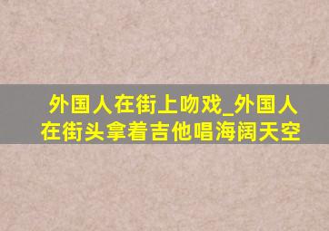 外国人在街上吻戏_外国人在街头拿着吉他唱海阔天空