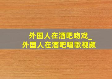 外国人在酒吧吻戏_外国人在酒吧唱歌视频