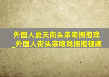 外国人夏天街头亲吻拥抱戏_外国人街头亲吻戏拥抱视频