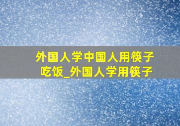 外国人学中国人用筷子吃饭_外国人学用筷子