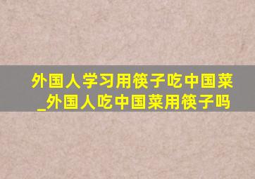 外国人学习用筷子吃中国菜_外国人吃中国菜用筷子吗